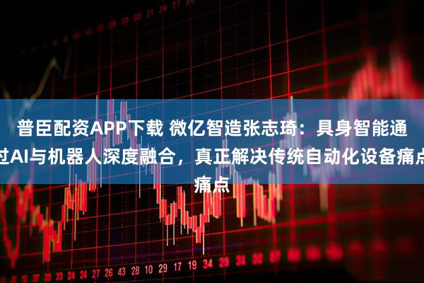 普臣配资APP下载 微亿智造张志琦：具身智能通过AI与机器人深度融合，真正解决传统自动化设备痛点
