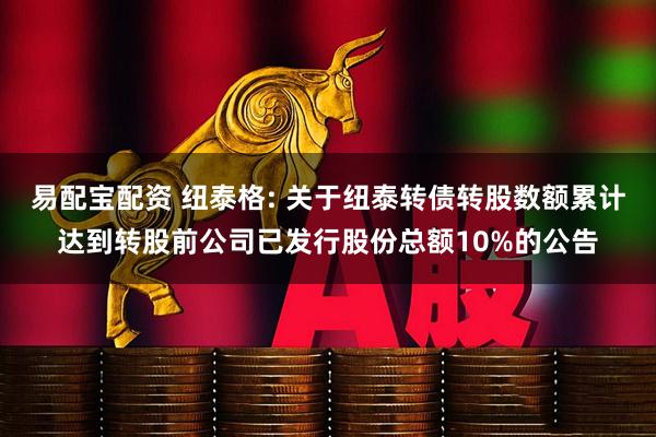 易配宝配资 纽泰格: 关于纽泰转债转股数额累计达到转股前公司已发行股份总额10%的公告