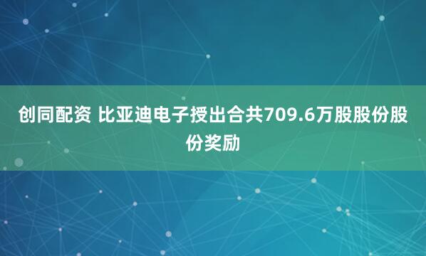 创同配资 比亚迪电子授出合共709.6万股股份股份奖励