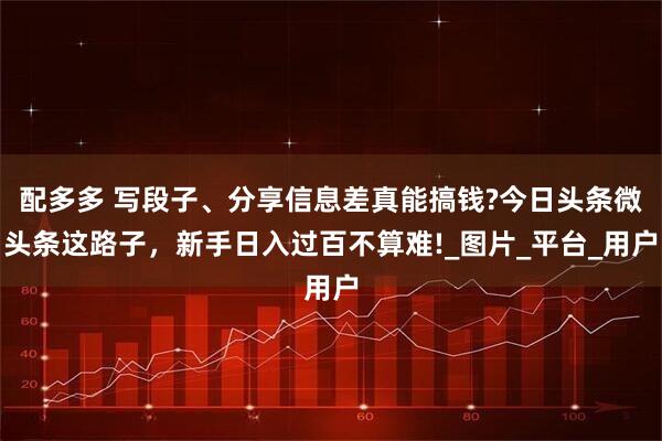 配多多 写段子、分享信息差真能搞钱?今日头条微头条这路子，新手日入过百不算难!_图片_平台_用户